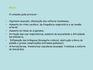 Riscos O consumo pode provocar : Hipotonia muscular, diminuição dos reflexos tendinosos,  Aumento do ritmo cardíaco, da frequência respiratória e da tensão arterial, Aumento do tónus do organismo,  Irritação das vias respiratórias, aumento da mucosidade e dificuldade em eliminá-la, Inflamação dos brônquios (bronquite crónica), obstrução crónica do pulmão e graves complicações (enfisema pulmonar),  Arteriosclerose, transtornos vasculares (exemplo: trombose e enfarte do miocárdio).  