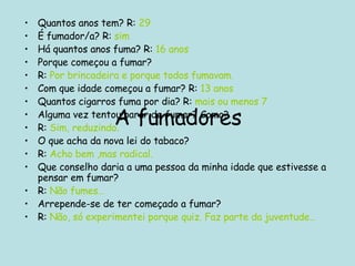 A fumadores Quantos anos tem? R:  29 É fumador/a? R:  sim Há quantos anos fuma? R:  16 anos Porque começou a fumar? R:  Por brincadeira e porque todos fumavam. Com que idade começou a fumar? R:  13 anos Quantos cigarros fuma por dia? R:  mais ou menos 7 Alguma vez tentou parar de fumar? Como? R:  Sim, reduzindo. O que acha da nova lei do tabaco? R:  Acho bem ,mas radical. Que conselho daria a uma pessoa da minha idade que estivesse a pensar em fumar? R:  Não fumes… Arrepende-se de ter começado a fumar? R:  Não, só experimentei porque quiz. Faz parte da juventude… 