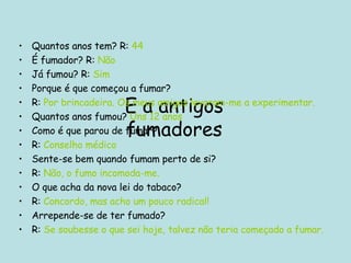 E a antigos fumadores Quantos anos tem? R:  44 É fumador? R:   Não Já fumou? R:  Sim Porque é que começou a fumar? R:  Por brincadeira. Os meus amigos levaram-me a experimentar. Quantos anos fumou?  Uns 12 anos Como é que parou de fumar? R:  Conselho médico Sente-se bem quando fumam perto de si? R:  Não, o fumo incomoda-me. O que acha da nova lei do tabaco? R:  Concordo, mas acho um pouco radical! Arrepende-se de ter fumado? R:  Se soubesse o que sei hoje, talvez não teria começado a fumar. 