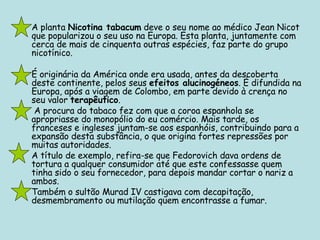 A planta  Nicotina tabacum  deve o seu nome ao médico Jean Nicot que popularizou o seu uso na Europa. Esta planta, juntamente com cerca de mais de cinquenta outras espécies, faz parte do grupo nicotínico.  É originária da América onde era usada, antes da descoberta deste continente, pelos seus  efeitos alucinogéneos . É difundida na Europa, após a viagem de Colombo, em parte devido à crença no seu valor  terapêutico .   A procura do tabaco fez com que a coroa espanhola se apropriasse do monopólio do eu comércio. Mais tarde, os franceses e ingleses juntam-se aos espanhóis, contribuindo para a expansão desta substância, o que origina fortes repressões por muitas autoridades.  A título de exemplo, refira-se que Fedorovich dava ordens de tortura a qualquer consumidor até que este confessasse quem tinha sido o seu fornecedor, para depois mandar cortar o nariz a ambos.  Também o sultão Murad IV castigava com decapitação, desmembramento ou mutilação quem encontrasse a fumar.  