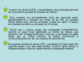 A partir do século XVIII, o levantamento das proibições permite um crescimento gradual do consumo de tabaco.   Este consumo era principalmente feito por aspiração nasal, apresentando-se o produto em forma de pó fino ou resíduos (neste último caso, era-lhe atribuído o nome de rapé). O tabaco era também enrolado ou recheado de triturado.   Crê-se que o cigarro surgiu das navegações transatlânticas, durante as quais eram apanhados os restos de tabaco, que estavam a ser transportados para a Europa, e enrolados em papel (dado que as folhas inteiras da planta pertenciam à coroa),começando por ser um consumo de marinheiros.  Na segunda metade do século XIX, o monopólio da fabricação dos cigarros passa a ser dos anglo-saxões. A partir desta altura, o tabagismo passa a afectar quase metade da população mundial.  