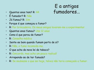 Quantos anos tem? R:  44 É fumador? R:   Não Já fumou? R:  Sim Porque é que começou a fumar? R:  Por brincadeira. Os meus amigos levaram-me a experimentar. Quantos anos fumou?  Uns 12 anos Como é que parou de fumar? R:  Conselho médico Sente-se bem quando fumam perto de si? R:  Não, o fumo incomoda-me. O que acha da nova lei do tabaco? R:  Concordo, mas acho um pouco radical! Arrepende-se de ter fumado? R:  Se soubesse o que sei hoje, talvez não teria começado a fumar. E a antigos fumadores… 