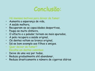 Conclusão: Há imensos motivos para deixar de fumar:   Aumenta a esperança de vida,  A saúde melhora,  Recuperam-se as capacidades desportivas,  Poupa-se muito dinheiro,  O olfacto e o paladar tornam-se mais apurados,  A pele recupera a saúde original,  Os dentes voltam ao branco original,  Dá-se bom exemplo aos filhos e amigos.  Quer deixar de fumar?  Escolha um destes caminhos:   Deixe de uma vez por todas,  Reduza gradualmente até abandonar,  Reduza drasticamente o número de cigarros diários  