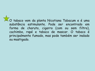 O tabaco vem da planta Nicotiana Tabacum e é uma substância estimulante. Pode ser encontrado em forma de charuto, cigarro (com ou sem filtro), cachimbo, rapé e tabaco de mascar. O tabaco é principalmente fumado, mas pode também ser inalado ou mastigado.  