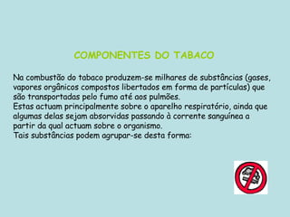 COMPONENTES DO TABACO   Na combustão do tabaco produzem-se milhares de substâncias (gases, vapores orgânicos compostos libertados em forma de partículas) que são transportadas pelo fumo até aos pulmões.                        Estas actuam principalmente sobre o aparelho respiratório, ainda que algumas delas sejam absorvidas passando à corrente sanguínea a partir da qual actuam sobre o organismo. Tais substâncias podem agrupar-se desta forma: 
