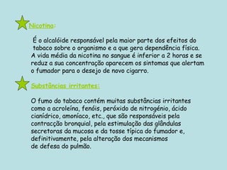   Nicotina :   É o alcalóide responsável pela maior parte dos efeitos do   tabaco sobre o organismo e a que gera dependência física.  A vida média da nicotina no sangue é inferior a 2 horas e se reduz a sua concentração aparecem os sintomas que alertam o fumador para o desejo de novo cigarro.  Substâncias irritantes: O fumo do tabaco contém muitas substâncias irritantes  como a acroleína, fenóis, peróxido de nitrogénio, ácido cianídrico, amoníaco, etc., que são responsáveis pela  contracção bronquial, pela estimulação das glândulas  secretoras da mucosa e da tosse típica do fumador e,  definitivamente, pela alteração dos mecanismos  de defesa do pulmão. 