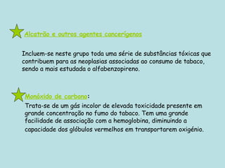     Alcatrão e outros agentes cancerígenos Incluem-se neste grupo toda uma série de substâncias tóxicas que contribuem para as neoplasias associadas ao consumo de tabaco, sendo a mais estudada o alfabenzopireno. Monóxido de carbono :  Trata-se de um gás incolor de elevada toxicidade presente em grande concentração no fumo do tabaco. Tem uma grande facilidade de associação com a hemoglobina, diminuindo a capacidade dos glóbulos vermelhos em transportarem oxigénio.   