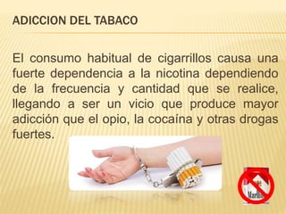 ADICCION DEL TABACO
El consumo habitual de cigarrillos causa una
fuerte dependencia a la nicotina dependiendo
de la frecuencia y cantidad que se realice,
llegando a ser un vicio que produce mayor
adicción que el opio, la cocaína y otras drogas
fuertes.
 