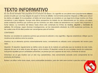 TEXTO INFORMATIVO
Es uno de los formatos más populares en el consumo de tabaco. Un cigarrillo es una planta seca (popularmente tabaco)
picada envuelto por una hoja delgada de papel en forma de cilindro. Comúnmente presenta integrado un filtro para reducir
los daños a la salud. En la actualidad, el hábito de fumar tabaco se considera un uso legal de la droga nicotina con fines
recreativos o para relajarse. Aunque esta última perspectiva ha tratado de ser distorsionada por los daños a la salud,
existe evidencia científica que confirma que los hombres con altos niveles de testosterona son mucho más propensos a
fumar tabaco. La normativa del tabaco hasta ahora sólo contempla los límites de nicotina, alquitrán y monóxido de
carbono. Sin embargo, según diversas investigaciones, se han descubierto alrededor de 4.000 sustancias químicas, de
las cuales unas 40 de ellas pueden ser cancerígenas para el hombre.
CONTENIDO
Nicotina: se considera la sustancia química que provoca la adicción a los cigarrillos. Algunas estadísticas reflejan que la
nicotina es tan adictiva como la cocaína.
Arsénico: es un elemento químico extremadamente toxico, normalmente es utilizado como compuesto del veneno para
ratas.
Alquitrán: El alquitrán regularmente se define como el peso de la materia en partículas que se recolecta de este modo,
después de que se le resta el peso del agua y de la nicotina. El alquitrán consta de una compleja mezcla de sustancias,
incluyendo aquellas que en cantidades suficientes, se piensa que son capaces de dar inicio y fomentar el cáncer.
Amoníaco: es un gas incoloro con un olor muy característico, más comúnmente conocido como componente de los
productos de limpieza.
Butano: se utiliza, entre otras cosas, como combustible doméstico, para dar calor para cocinar o para las estufas.
 