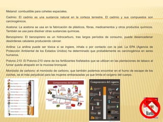 Metanol: combustible para cohetes espaciales.
Cadmio: El cadmio es una sustancia natural en la corteza terrestre. El cadmio y sus compuestos son
carcinogénicos.
Acetona: La acetona se usa en la fabricación de plásticos, fibras, medicamentos y otros productos químicos.
También se usa para disolver otras sustancias químicas.
Benzopireno: El benzopireno es un hidrocarburo, tras largos períodos de consumo, puede desencadenar
desórdenes celulares produciendo cáncer.
Anilina: La anilina puede ser tóxica si se ingiere, inhala o por contacto con la piel. La EPA (Agencia de
Protección Ambiental de los Estados Unidos) ha determinado que probablemente es carcinogénica en seres
humanos.
Polonio 210: El Polonio-210 viene de los fertilizantes fosfatados que se utilizan en las plantaciones de tabaco al
fumar queda atrapado en la mucosa bronquial.
Monóxido de carbono: el monóxido de carbono, que también podemos encontrar en el humo de escape de los
coches, es el más perjudicial para las mujeres embarazadas ya que limita el oxígeno del cuerpo.
 