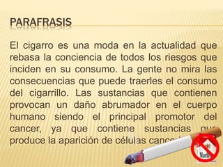 PARAFRASIS
El cigarro es una moda en la actualidad que
rebasa la conciencia de todos los riesgos que
inciden en su consumo. La gente no mira las
consecuencias que puede traerles el consumo
del cigarrillo. Las sustancias que contienen
provocan un daño abrumador en el cuerpo
humano siendo el principal promotor del
cancer, ya que contiene sustancias que
produce la aparición de células cancerigenas.
 