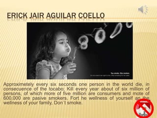 ERICK JAIR AGUILAR COELLO
Approximetely every six seconds one person in the world die, in
consecuence of the tocabo; Kill every year about of six million of
persons, of which more of five million are consumers and mote of
600,000 are pasive smokers. Fort he wellness of yourself an the
wellness of your family, Don´t smoke.
 