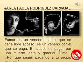 KARLA PAOLA RODRIGUEZ CARVAJAL
Fumar es un veneno letal al que se
tiene libre acceso, es un veneno por el
que se paga. El tabaco es pagar por
una muerte lenta y gradual. Dime…
¿Por qué seguir pagando a tu propio
 