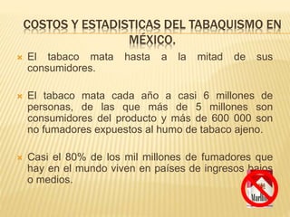 COSTOS Y ESTADISTICAS DEL TABAQUISMO EN
MÉXICO.
 El tabaco mata hasta a la mitad de sus
consumidores.
 El tabaco mata cada año a casi 6 millones de
personas, de las que más de 5 millones son
consumidores del producto y más de 600 000 son
no fumadores expuestos al humo de tabaco ajeno.
 Casi el 80% de los mil millones de fumadores que
hay en el mundo viven en países de ingresos bajos
o medios.
 