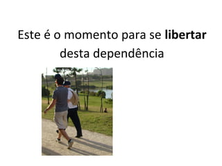 Este é o momento para se libertar
desta dependência
 