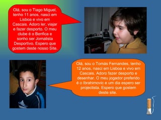 Olá, sou o Tiago Miguel, tenho 11 anos, nasci em Lisboa e vivo em Cascais. Adoro ler, viajar e fazer desporto. O meu clube é o Benfica e sonho ser Jornalista Desportivo. Espero que gostem deste nosso Site. Olá, sou o Tomás Fernandes, tenho 12 anos, nasci em Lisboa e vivo em Cascais. Adoro fazer desporto e desenhar. O meu jogador preferido é o Ibrahimovic e um dia espero ser projectista. Espero que gostem deste site.  