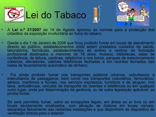 Lei do Tabaco A  Lei n.º 37/2007  de 14 de Agosto aprovou as normas para a protecção dos cidadãos da exposição involuntária ao fumo do tabaco. Desde o dia 1 de Janeiro de 2008 que ficou proibido fumar em locais de atendimento directo ao público, estabelecimentos onde sejam prestados cuidados de saúde, laboratórios, farmácias, estabelecimentos de ensino e centros de formação profissional destinados a menores de 18 anos, museus, bibliotecas, salas de conferência, de leitura, cantinas, refeitórios e nos bares, parques de estacionamento cobertos, elevadores, cabines telefónicas fechadas e em recintos fechados das redes de levantamento automático de dinheiro. Foi ainda proibido fumar nos transportes públicos urbanos, suburbanos e interurbanos de passageiros, bem como nos transportes rodoviários, ferroviários, aéreos, marítimos e fluviais, nos serviços expressos, turísticos e de aluguer, nos táxis, ambulâncias, veículos de transporte de doentes e teleféricos ou em qualquer outro lugar, onde por determinação da gerência, ou de outra legislação aplicável, se proíba fumar. Só será permitido fumar, salvo as excepções legais, em áreas ao ar livre ou em locais devidamente sinalizados, com afixação de dísticos em locais visíveis, separados fisicamente das restantes instalações e que disponham de dispositivo de ventilação directa para o exterior.  