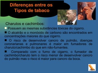 Charutos e cachimbos: Possuem as mesmas substâncias tóxicas do cigarro. O alcatrão e o monóxido de carbono são encontrados em concentrações maiores do que cigarro. O risco de desenvolver cancro de pulmão, doenças coronarianas e pulmonares é maior em fumadores de charuto/cachimbo do que em não-fumantes. Comparado com o fumo de cigarro, o fumador de cachimbo/charuto tem o risco menor de desenvolver cancro do pulmão mas o risco é maior para cancro da boca. Diferenças entre os  Tipos de tabaco Charutos e cachimbos: Possuem as mesmas substâncias tóxicas do cigarro. O alcatrão e o monóxido de carbono são encontrados em concentrações maiores do que cigarro. O risco de desenvolver cancro de pulmão, doenças coronarianas e pulmonares é maior em fumadores de charuto/cachimbo do que em não-fumantes. Comparado com o fumo de cigarro, o fumador de cachimbo/charuto tem o risco menor de desenvolver cancro do pulmão mas o risco é maior para cancro da boca. 