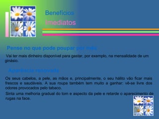 Pense no que pode poupar por mês  Vai ter mais dinheiro disponível para gastar, por exemplo, na mensalidade de um ginásio.  Aparência renovada Os seus cabelos, a pele, as mãos e, principalmente, o seu hálito vão ficar mais frescos e saudáveis. A sua roupa também tem muito a ganhar: vê-se livre dos odores provocados pelo tabaco.  Benefícios Imediatos Sinta uma melhoria gradual do tom e aspecto da pele e retarde o aparecimento de rugas na face.  