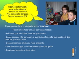 Fizemos este trabalho para a disciplina de Ciências da Natureza,  Prof Conceição Sargaço.  Somos alunos do 6ª E Tínhamos que fazer um trabalho sobre “ O tabaco ”. Resolvemos fazer em  site  por várias razões: Achamos que há muitas pessoas que fumam; Essas pessoas não percebem o quanto isso faz mal à sua saúde e à das pessoas que os rodeiam; Desconhecem os efeitos no meio ambiente; Queríamos divulgar o nosso trabalho por muita gente; Queríamos aprender a fazer  sites . 