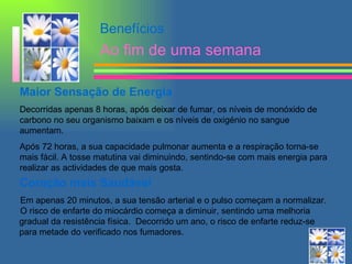 Benefícios Ao fim de uma semana Maior Sensação de Energia Decorridas apenas 8 horas, após deixar de fumar, os níveis de monóxido de carbono no seu organismo baixam e os níveis de oxigénio no sangue aumentam.  Após 72 horas, a sua capacidade pulmonar aumenta e a respiração torna-se mais fácil. A tosse matutina vai diminuindo, sentindo-se com mais energia   para realizar as actividades de que mais gosta. Coração mais Saudável   Em apenas 20 minutos, a sua tensão arterial e o pulso começam a normalizar.    O risco de enfarte do miocárdio começa a diminuir, sentindo uma melhoria  gradual da resistência física.  Decorrido um ano, o risco de enfarte reduz-se  para metade do verificado nos fumadores.  