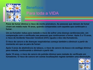 Parar de fumar diminui o risco de morte prematura. As pessoas que deixam de fumar vivem em média mais 10 anos, quando comparadas com aquelas que continuam a fumar. Um ex-fumador reduz para metade o risco de sofrer uma doença cardiovascular, em comparação com o verificado nas pessoas que continuaram a fumar. Após 5 a 15 anos, o risco de Acidente Vascular Cerebral (AVC) iguala o dos não-fumadores. O risco de cancro e de doenças respiratórias começa também a diminuir a partir do momento em que se para de fumar: Após 5 anos de abstinência do tabaco, o risco de cancro da boca e do esófago diminui para metade, continuando a diminuir a partir daí. Após 10 anos, o risco de cancro do pulmão diminui para metade do verificado em fumadores. O risco de cancro em outras localizações regista também uma diminuição. Benefícios Para toda a VIDA 