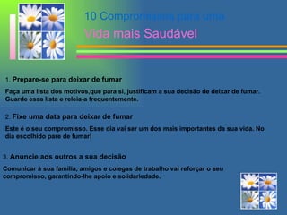 10 Compromissos para uma  Vida mais Saudável 1.  Prepare-se para deixar de fumar   Faça uma lista dos motivos,que para si, justificam a sua decisão de deixar de fumar. Guarde essa lista e releia-a frequentemente. 2.  Fixe uma data para deixar de fumar   Este é o seu compromisso. Esse dia vai ser um dos mais importantes da sua vida. No dia escolhido pare de fumar! 3.  Anuncie aos outros a sua decisão   Comunicar à sua família, amigos e colegas de trabalho vai reforçar o seu compromisso, garantindo-lhe apoio e solidariedade. 