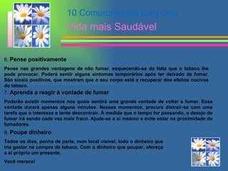 6.  Pense positivamente   Pense nas grandes vantagens de não fumar, esquecendo-se da falta que o tabaco lhe pode provocar. Poderá sentir alguns sintomas temporários após ter deixado de fumar. São sinais positivos, que mostram que o seu corpo está a recuperar dos efeitos nocivos do tabaco.  7.  Aprenda a reagir à vontade de fumar   Poderão existir momentos nos quais sentirá uma grande vontade de voltar a fumar. Essa vontade durará apenas alguns minutos. Nesses momentos, procure distrair-se com uma tarefa que o interesse e tente descontrair. À medida que o tempo for passando, o desejo de fumar irá sendo cada vez mais fraco. Ajude-se a si mesmo e evite estar na proximidade de fumadores.  8.  Poupe dinheiro   Todos os dias, ponha de parte, num local visível, todo o dinheiro que iria gastar na compra de tabaco. Com o dinheiro que poupar, ofereça a si próprio um presente.  Você merece! 10 Compromissos para uma  Vida mais Saudável 