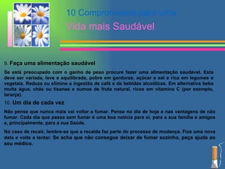 9.  Faça uma alimentação saudável   Se está preocupado com o ganho de peso procure fazer uma alimentação saudável. Esta deve ser variada, leve e equilibrada, pobre em gorduras, açúcar e sal e rica em legumes e vegetais. Reduza ou elimine a ingestão de café e de bebidas alcoólicas. Em alternativa beba muita água, chás ou tisanas e sumos de fruta natural, ricos em vitamina C (por exemplo, laranja). 10.  Um dia de cada vez   Não pense que nunca mais vai voltar a fumar. Pense no dia de hoje e nas vantagens de não fumar. Cada dia que passa sem fumar é uma boa notícia para si, para a sua família e amigos e, principalmente, para a sua Saúde. No caso de recair, lembre-se que a recaída faz parte do processo de mudança. Fixe uma nova data e volte a tentar.  Se acha que não consegue deixar de fumar sozinho, peça ajuda ao seu médico. 10 Compromissos para uma  Vida mais Saudável 