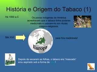 História e Origem do Tabaco (1) Os povos indígenas da América acreditavam que o tabaco tinha poderes medicinais e usavam-no em rituais mágico-religiosos. Séc XVI Europa para fins medicinais! Depois de secarem as folhas, o tabaco era “mascado” e/ou aspirado sob a forma de  rapé ! Há 1000 a.C  