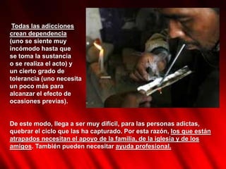 Todas las adicciones
crean dependencia
(uno se siente muy
incómodo hasta que
se toma la sustancia
o se realiza el acto) y
un cierto grado de
tolerancia (uno necesita
un poco más para
alcanzar el efecto de
ocasiones previas).


De este modo, llega a ser muy difícil, para las personas adictas,
quebrar el ciclo que las ha capturado. Por esta razón, los que están
atrapados necesitan el apoyo de la familia, de la iglesia y de los
amigos. También pueden necesitar ayuda profesional.
 