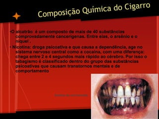 •O alcatrão é um composto de mais de 40 substâncias
comprovadamente cancerígenas. Entre elas, o arsênio e o
níquel .
• Nicotina: droga psicoativa e que causa a dependência, age no
sistema nervoso central como a cocaína, com uma diferença:
chega entre 2 e 4 segundos mais rápido ao cérebro. Por isso o
tabagismo é classificado dentro do grupo das substâncias
psicoativas que causam transtornos mentais e de
comportamento
Dentes de um fumante
 