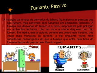 A inalação da fumaça de derivados do tabaco faz mal para as pessoas que
não fumam, mas convivem com fumantes em ambientes fechados. A
fumaça dos derivados do tabaco é o maior responsável pela poluição
em ambientes fechados, põe em risco a saúde daqueles que não
fumam. Em média, este ar poluído contém três vezes mais nicotina, três
vezes mais monóxido de carbono, e até cinqüenta vezes mais
substâncias cancerígenas do que a fumaça que entra pela boca do
fumante depois de passar pelo filtro do cigarro.
 