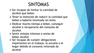 SINTOMAS
 Ser incapaz de limitar la cantidad de
alcohol que bebes
 Tener la intención de reducir la cantidad que
bebes o haberlo intentado sin éxito
 Sentir antojos intensos o ansias de
beber alcohol
 Dedicar mucho tiempo a beber, conseguir
alcohol o recuperarse del consumo de
alcohol
 Ser incapaz de cumplir obligaciones
importantes en el trabajo, la escuela o el
hogar debido al consumo reiterado de
alcohol
 