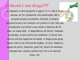 O álcool é um droga???
A resposta a esta pergunta é: sim! O álcool não é ilegal
porque, se for consumido com moderação, não é
prejudicial para os adultos. Contudo, é sempre
prejudicial para as crianças e os jovens e é por isso que
atualmente é proibida a sua venda a menores de 16
anos, no nosso país. A dependência do álcool, chamada
alcoolismo, é muito difícil de combater. O álcool tem
muitos efeitos negativos na saúde. A longo prazo pode
causar cancro em diferentes órgãos, cirrose, Hepática,
angina de peito, diabetes, gastrite, úlcera no duodeno,
osteoporose, anemia, pedras nos rins e na vesicula
biliar, etc.
 