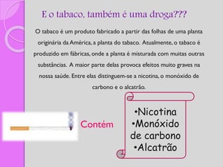 E o tabaco, também é uma droga???
O tabaco é um produto fabricado a partir das folhas de uma planta
originária da América, a planta do tabaco. Atualmente, o tabaco é
produzido em fábricas, onde a planta é misturada com muitas outras
substâncias. A maior parte delas provoca efeitos muito graves na
nossa saúde. Entre elas distinguem-se a nicotina, o monóxido de
carbono e o alcatrão.
Contém
•Nicotina
•Monóxido
de carbono
•Alcatrão
 