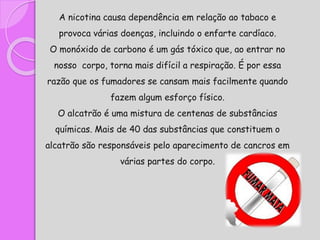 A nicotina causa dependência em relação ao tabaco e
provoca várias doenças, incluindo o enfarte cardíaco.
O monóxido de carbono é um gás tóxico que, ao entrar no
nosso corpo, torna mais difícil a respiração. É por essa
razão que os fumadores se cansam mais facilmente quando
fazem algum esforço físico.
O alcatrão é uma mistura de centenas de substâncias
químicas. Mais de 40 das substâncias que constituem o
alcatrão são responsáveis pelo aparecimento de cancros em
várias partes do corpo.
 