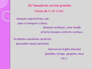 Os fumadores correm grandes
riscos de ir vir a ter:
Doenças respiratórias, com
asma e bronquite crónica.
Doenças cardíacas, como tensão
arterial elevada e enfarte cardíaco.
Acidentes vasculares cerebrais,
que podem causar paralisias.
Cancros em órgãos diversos
(pulmões, laringe, garganta, boca
etc.).
 