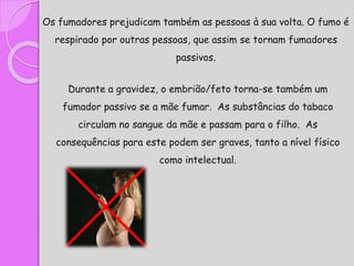 Os fumadores prejudicam também as pessoas à sua volta. O fumo é
respirado por outras pessoas, que assim se tornam fumadores
passivos.
Durante a gravidez, o embrião/feto torna-se também um
fumador passivo se a mãe fumar. As substâncias do tabaco
circulam no sangue da mãe e passam para o filho. As
consequências para este podem ser graves, tanto a nível físico
como intelectual.
 