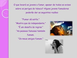 O que levará os jovens a fumar, apesar de todos os avisos
sobre os perigos do tabaco? Alguns jovens fumadores
poderão dar as seguintes razões:
“Fumar dá estilo.”
“Mostra que és independente.”
“É um desafio às regras.”
“As pessoas famosas também
fumam.
“Os meus amigos fumam.”
 
