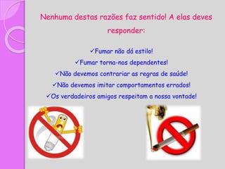 Nenhuma destas razões faz sentido! A elas deves
responder:
Fumar não dá estilo!
Fumar torna-nos dependentes!
Não devemos contrariar as regras de saúde!
Não devemos imitar comportamentos errados!
Os verdadeiros amigos respeitam a nossa vontade!
 
