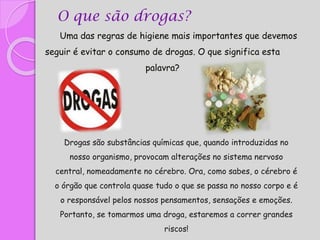 Uma das regras de higiene mais importantes que devemos
seguir é evitar o consumo de drogas. O que significa esta
palavra?
O que são drogas?
Drogas são substâncias químicas que, quando introduzidas no
nosso organismo, provocam alterações no sistema nervoso
central, nomeadamente no cérebro. Ora, como sabes, o cérebro é
o órgão que controla quase tudo o que se passa no nosso corpo e é
o responsável pelos nossos pensamentos, sensações e emoções.
Portanto, se tomarmos uma droga, estaremos a correr grandes
riscos!
 