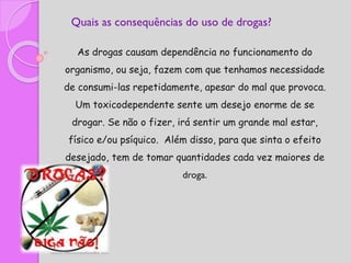 Quais as consequências do uso de drogas?
As drogas causam dependência no funcionamento do
organismo, ou seja, fazem com que tenhamos necessidade
de consumi-las repetidamente, apesar do mal que provoca.
Um toxicodependente sente um desejo enorme de se
drogar. Se não o fizer, irá sentir um grande mal estar,
físico e/ou psíquico. Além disso, para que sinta o efeito
desejado, tem de tomar quantidades cada vez maiores de
droga.
 