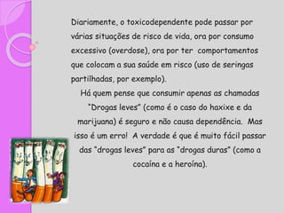Diariamente, o toxicodependente pode passar por
várias situações de risco de vida, ora por consumo
excessivo (overdose), ora por ter comportamentos
que colocam a sua saúde em risco (uso de seringas
partilhadas, por exemplo).
Há quem pense que consumir apenas as chamadas
“Drogas leves” (como é o caso do haxixe e da
marijuana) é seguro e não causa dependência. Mas
isso é um erro! A verdade é que é muito fácil passar
das “drogas leves” para as “drogas duras” (como a
cocaína e a heroína).
 