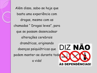 Além disso, sabe-se hoje que
basta uma experiência com
drogas, mesmo com as
chamadas “ Drogas leves”, para
que se possam desencadear
alterações cerebrais
dramáticas, originando
doenças psiquiátricas que
podem manter-se durante toda
a vida!
 