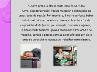 A curto prazo, o álcool causa sonolência, visão
  turva, descoordenação, fadiga muscular e diminuição da
capacidade de reação. Por tudo isto, é muito perigoso beber
  bebidas alcoólicas, quando se desempenham tarefas de
 responsabilidade (como, por exemplo, conduzir máquinas).
 O álcool causa também graves problemas familiares e no
 trabalho, porque a pessoa começa a ser afetada por ele e
  torna-se agressivo e incapaz de trabalhar normalmente.
 