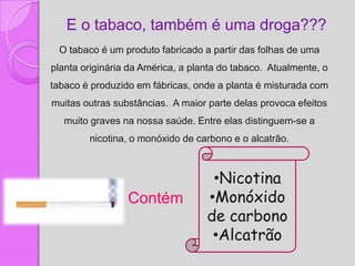 E o tabaco, também é uma droga???
 O tabaco é um produto fabricado a partir das folhas de uma
planta originária da América, a planta do tabaco. Atualmente, o
tabaco é produzido em fábricas, onde a planta é misturada com
muitas outras substâncias. A maior parte delas provoca efeitos
  muito graves na nossa saúde. Entre elas distinguem-se a
        nicotina, o monóxido de carbono e o alcatrão.



                                    •Nicotina
                 Contém            •Monóxido
                                   de carbono
                                    •Alcatrão
 