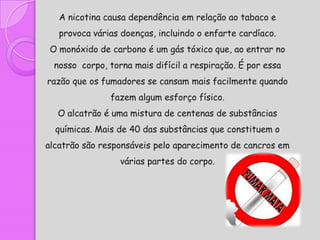 A nicotina causa dependência em relação ao tabaco e
   provoca várias doenças, incluindo o enfarte cardíaco.
 O monóxido de carbono é um gás tóxico que, ao entrar no
  nosso corpo, torna mais difícil a respiração. É por essa
razão que os fumadores se cansam mais facilmente quando
               fazem algum esforço físico.
  O alcatrão é uma mistura de centenas de substâncias
  químicas. Mais de 40 das substâncias que constituem o
alcatrão são responsáveis pelo aparecimento de cancros em
                  várias partes do corpo.
 