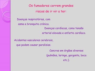 Os fumadores correm grandes
                 riscos de ir vir a ter:

  Doenças respiratórias, com
   asma e bronquite crónica.
                        Doenças cardíacas, como tensão
                      arterial elevada e enfarte cardíaco.

Acidentes vasculares cerebrais,
 que podem causar paralisias.

                               Cancros em órgãos diversos
                         (pulmões, laringe, garganta, boca
                                         etc.).
 