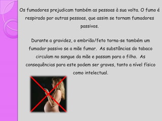 Os fumadores prejudicam também as pessoas à sua volta. O fumo é
  respirado por outras pessoas, que assim se tornam fumadores
                            passivos.


     Durante a gravidez, o embrião/feto torna-se também um
    fumador passivo se a mãe fumar. As substâncias do tabaco
       circulam no sangue da mãe e passam para o filho. As
  consequências para este podem ser graves, tanto a nível físico
                        como intelectual.
 